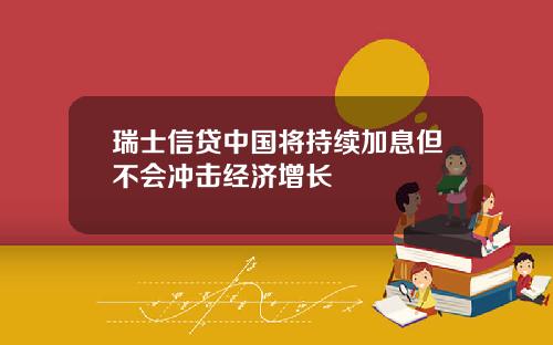 瑞士信贷中国将持续加息但不会冲击经济增长