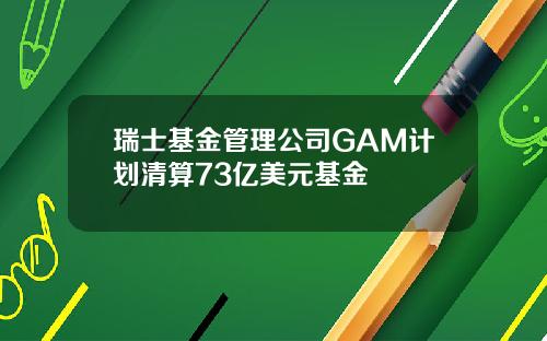 瑞士基金管理公司GAM计划清算73亿美元基金