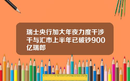 瑞士央行加大年夜力度干涉干与汇市上半年已破钞900亿瑞郎
