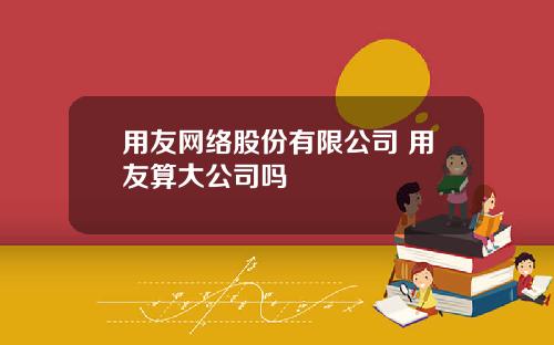 用友网络股份有限公司 用友算大公司吗