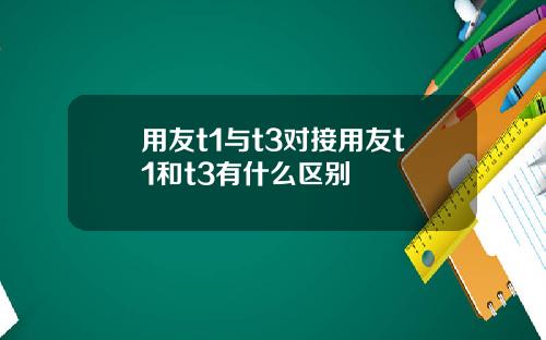 用友t1与t3对接用友t1和t3有什么区别
