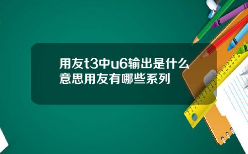 用友t3中u6输出是什么意思用友有哪些系列