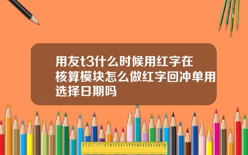 用友t3什么时候用红字在核算模块怎么做红字回冲单用选择日期吗