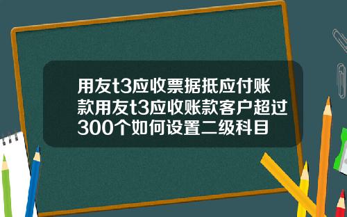 用友t3应收票据抵应付账款用友t3应收账款客户超过300个如何设置二级科目
