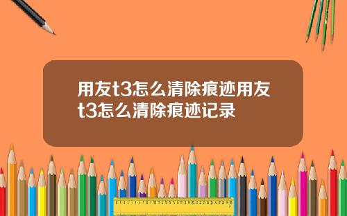用友t3怎么清除痕迹用友t3怎么清除痕迹记录