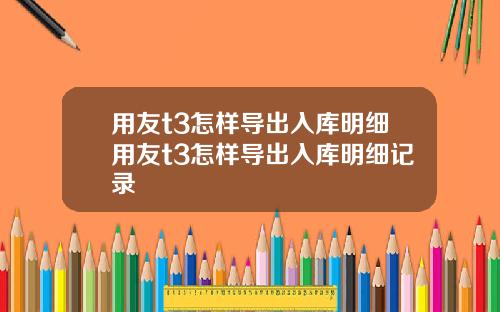 用友t3怎样导出入库明细用友t3怎样导出入库明细记录