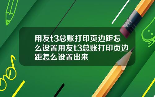 用友t3总账打印页边距怎么设置用友t3总账打印页边距怎么设置出来