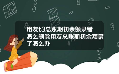 用友t3总账期初余额录错怎么删除用友总账期初余额错了怎么办