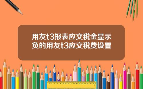 用友t3报表应交税金显示负的用友t3应交税费设置