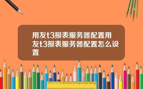 用友t3报表服务器配置用友t3报表服务器配置怎么设置