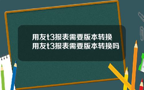 用友t3报表需要版本转换用友t3报表需要版本转换吗