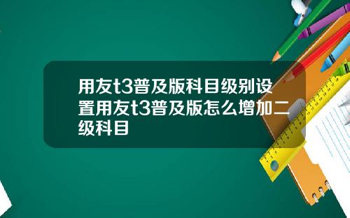 用友t3普及版科目级别设置用友t3普及版怎么增加二级科目