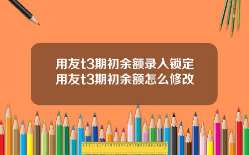 用友t3期初余额录入锁定用友t3期初余额怎么修改