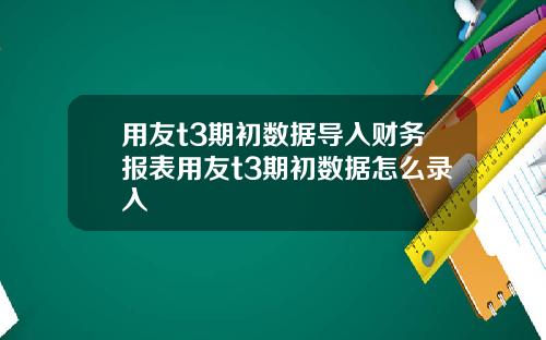 用友t3期初数据导入财务报表用友t3期初数据怎么录入