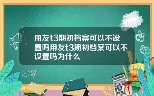 用友t3期初档案可以不设置吗用友t3期初档案可以不设置吗为什么