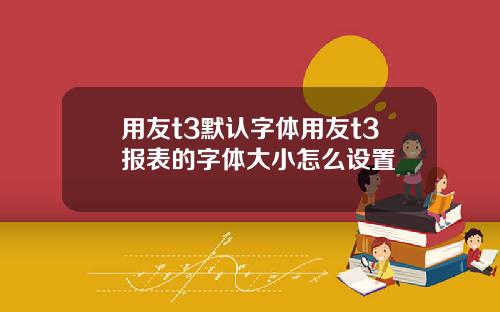 用友t3默认字体用友t3报表的字体大小怎么设置