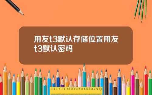 用友t3默认存储位置用友t3默认密码