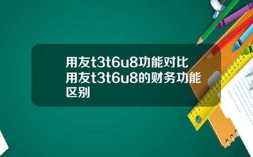用友t3t6u8功能对比用友t3t6u8的财务功能区别