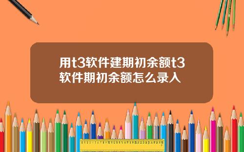 用t3软件建期初余额t3软件期初余额怎么录入