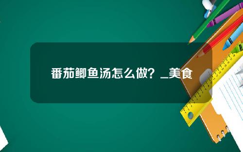 番茄鲫鱼汤怎么做？_美食