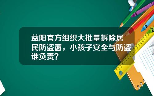 益阳官方组织大批量拆除居民防盗窗，小孩子安全与防盗谁负责？
