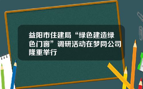 益阳市住建局“绿色建造绿色门窗”调研活动在梦同公司隆重举行