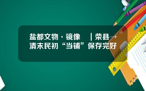 盐都文物·镜像⑳｜荣县→清末民初“当铺”保存完好