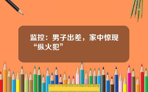 监控：男子出差，家中惊现“纵火犯”