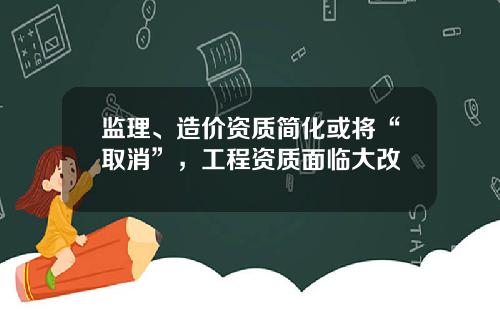 监理、造价资质简化或将“取消”，工程资质面临大改