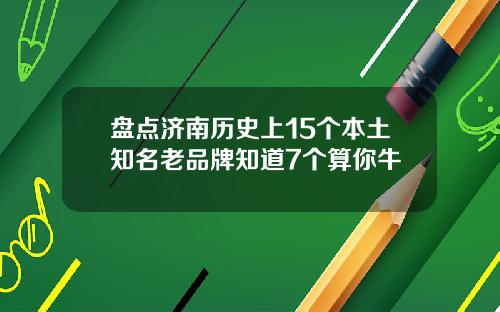 盘点济南历史上15个本土知名老品牌知道7个算你牛