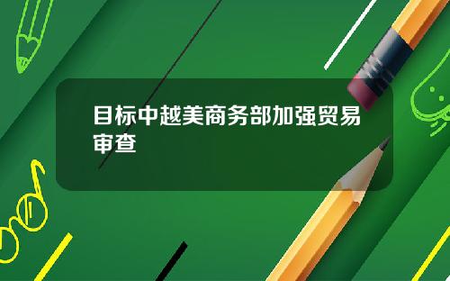目标中越美商务部加强贸易审查