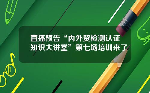 直播预告“内外贸检测认证知识大讲堂”第七场培训来了