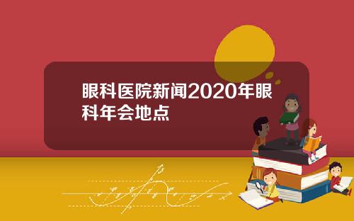 眼科医院新闻2020年眼科年会地点