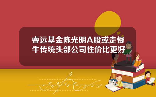 睿远基金陈光明A股或走慢牛传统头部公司性价比更好