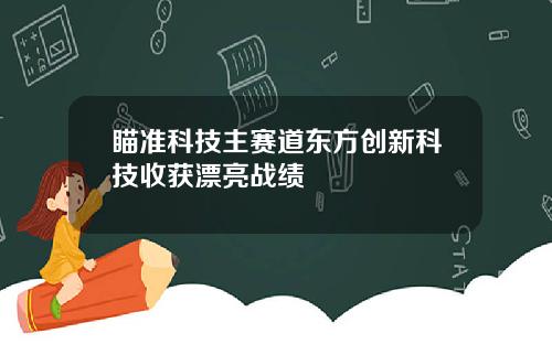 瞄准科技主赛道东方创新科技收获漂亮战绩