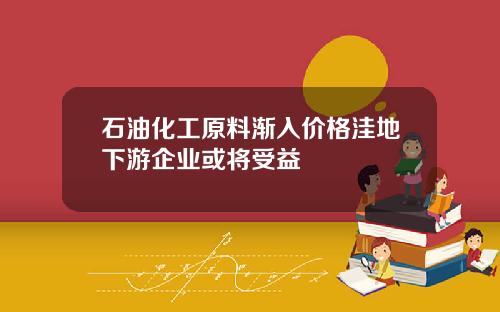 石油化工原料渐入价格洼地下游企业或将受益