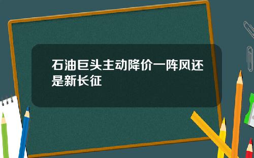石油巨头主动降价一阵风还是新长征