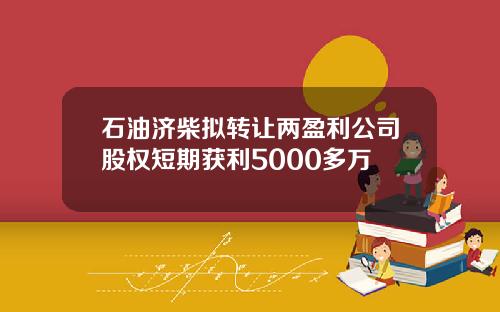 石油济柴拟转让两盈利公司股权短期获利5000多万