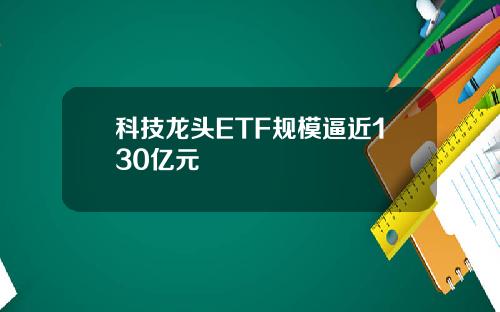 科技龙头ETF规模逼近130亿元