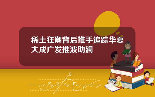 稀土狂潮背后推手追踪华夏大成广发推波助澜