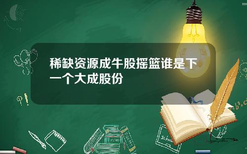 稀缺资源成牛股摇篮谁是下一个大成股份