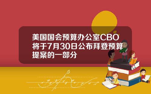 美国国会预算办公室CBO将于7月30日公布拜登预算提案的一部分