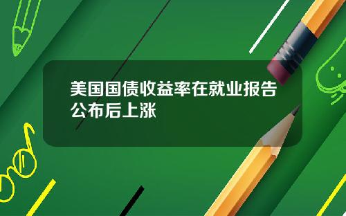 美国国债收益率在就业报告公布后上涨