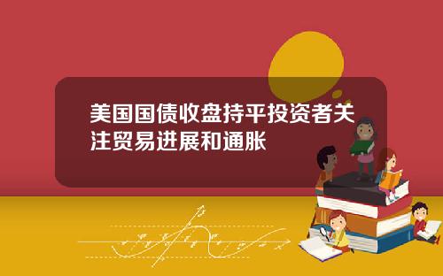 美国国债收盘持平投资者关注贸易进展和通胀
