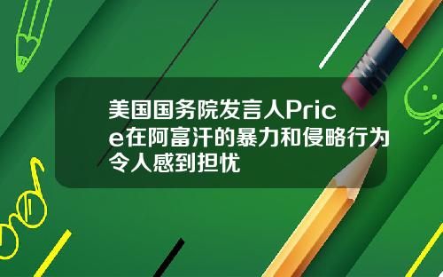 美国国务院发言人Price在阿富汗的暴力和侵略行为令人感到担忧