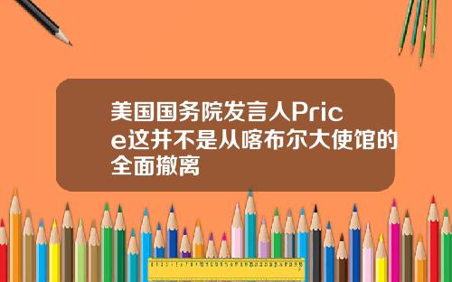 美国国务院发言人Price这并不是从喀布尔大使馆的全面撤离
