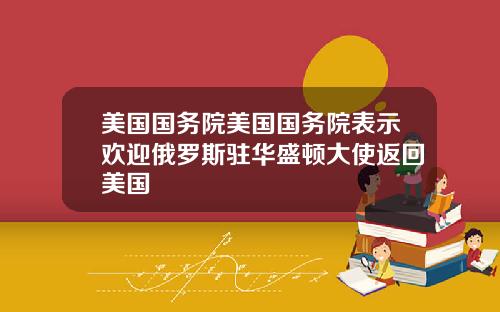 美国国务院美国国务院表示欢迎俄罗斯驻华盛顿大使返回美国