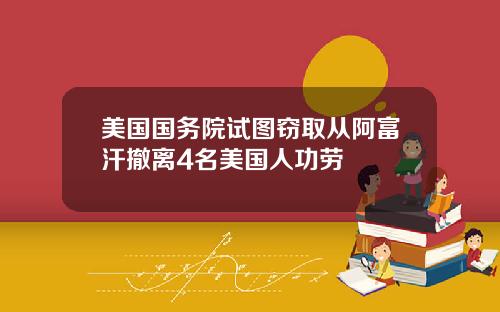 美国国务院试图窃取从阿富汗撤离4名美国人功劳