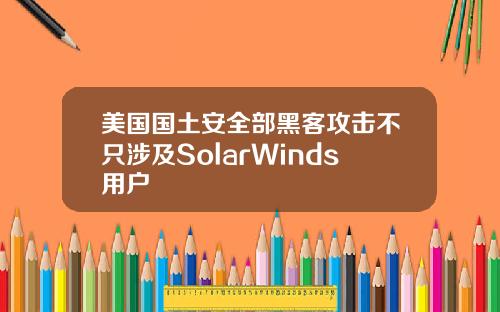美国国土安全部黑客攻击不只涉及SolarWinds用户