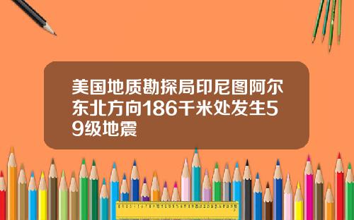 美国地质勘探局印尼图阿尔东北方向186千米处发生59级地震